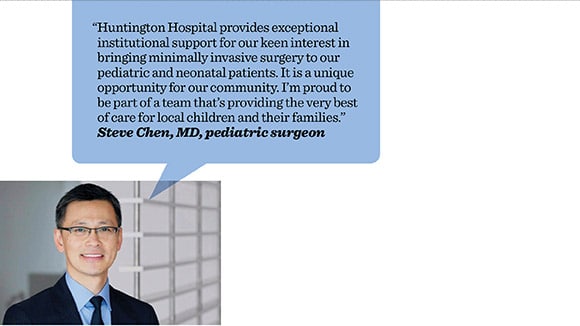 Quote and headhsot of Steven Chen that says Huntington Hospital provides exceptional institutional support for our keen interest in bringing minimally invasive surgery to our peiatric and neonatal patients. It is a unique opportunity for our community. Im proud to be part of a team thats providing the very best of care for local children and thier families.