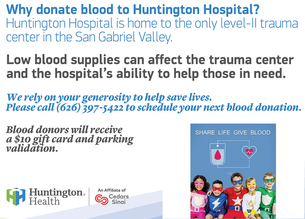 Why donate blood to Huntington Hospital? We are home to the only level-II trauma center in the San Gabriel Valley. Low blood supplies can affect the trauma center and the hospital's ability to help those in need.